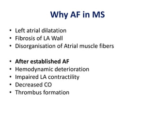 Why AF in MS
• Left atrial dilatation
• Fibrosis of LA Wall
• Disorganisation of Atrial muscle fibers
• After established AF
• Hemodynamic deterioration
• Impaired LA contractility
• Decreased CO
• Thrombus formation
 