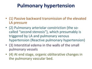 Pulmonary hypertension
• (1) Passive backward transmission of the elevated
LA pressure
• (2) Pulmonary arteriolar constriction (the so-
called “second stenosis”), which presumably is
triggered by LA and pulmonary venous
hypertension (Reactive pulmonary hypertension)
• (3) Interstitial edema in the walls of the small
pulmonary vessels
• (4) At end stage, organic obliterative changes in
the pulmonary vascular bed.
 