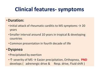Clinical features- symptoms
▪Duration:
▪Initial attack of rheumatic carditis to MS symptoms → 20
years
▪Smaller interval around 10 years in tropical & developing
countries
▪Common presentation in fourth decade of life
▪Dyspnea
▪Precipitated by exertion
▪↑ severity of MS → Easier precipitation, Orthopnea, PND
develops ( adrenergic drive & Resp. drive, Fluid shift )
 
