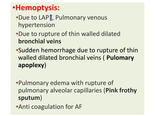 ▪Hemoptysis:
▪Due to LAP , Pulmonary venous
hypertension
▪Due to rupture of thin walled dilated
bronchial veins
▪Sudden hemorrhage due to rupture of thin
walled dilated bronchial veins ( Pulomary
apoplexy)
▪Pulmonary edema with rupture of
pulmonary alveolar capillaries (Pink frothy
sputum)
▪Anti coagulation for AF
 