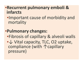 ▪Recurrent pulmonary emboli &
infarcts
▪Important cause of morbidity and
mortality
▪Pulmonary changes:
▪Fibrosis of capillary & alveoli walls
▪↓ Vital capacity, TLC, O2 uptake,
compliance (with ↑capillary
pressure)
 