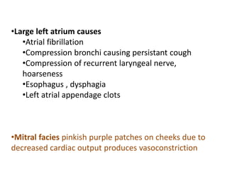 •Large left atrium causes
•Atrial fibrillation
•Compression bronchi causing persistant cough
•Compression of recurrent laryngeal nerve,
hoarseness
•Esophagus , dysphagia
•Left atrial appendage clots
•Mitral facies pinkish purple patches on cheeks due to
decreased cardiac output produces vasoconstriction
 