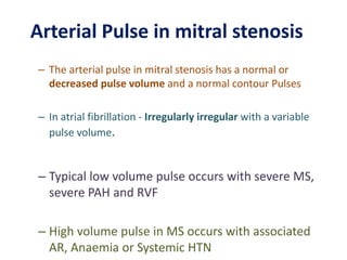 – The arterial pulse in mitral stenosis has a normal or
decreased pulse volume and a normal contour Pulses
– In atrial fibrillation - Irregularly irregular with a variable
pulse volume.
– Typical low volume pulse occurs with severe MS,
severe PAH and RVF
– High volume pulse in MS occurs with associated
AR, Anaemia or Systemic HTN
Arterial Pulse in mitral stenosis
 