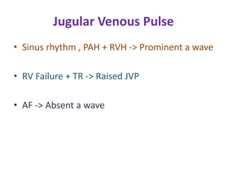 Jugular Venous Pulse
• Sinus rhythm , PAH + RVH -> Prominent a wave
• RV Failure + TR -> Raised JVP
• AF -> Absent a wave
 