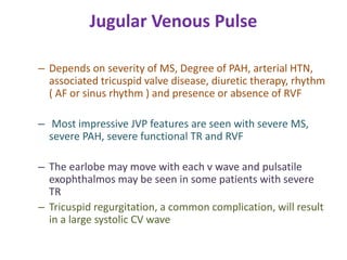 Jugular Venous Pulse
– Depends on severity of MS, Degree of PAH, arterial HTN,
associated tricuspid valve disease, diuretic therapy, rhythm
( AF or sinus rhythm ) and presence or absence of RVF
– Most impressive JVP features are seen with severe MS,
severe PAH, severe functional TR and RVF
– The earlobe may move with each v wave and pulsatile
exophthalmos may be seen in some patients with severe
TR
– Tricuspid regurgitation, a common complication, will result
in a large systolic CV wave
 