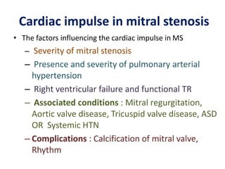 Cardiac impulse in mitral stenosis
• The factors influencing the cardiac impulse in MS
– Severity of mitral stenosis
– Presence and severity of pulmonary arterial
hypertension
– Right ventricular failure and functional TR
– Associated conditions : Mitral regurgitation,
Aortic valve disease, Tricuspid valve disease, ASD
OR Systemic HTN
– Complications : Calcification of mitral valve,
Rhythm
 
