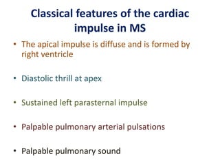 Classical features of the cardiac
impulse in MS
• The apical impulse is diffuse and is formed by
right ventricle
• Diastolic thrill at apex
• Sustained left parasternal impulse
• Palpable pulmonary arterial pulsations
• Palpable pulmonary sound
 