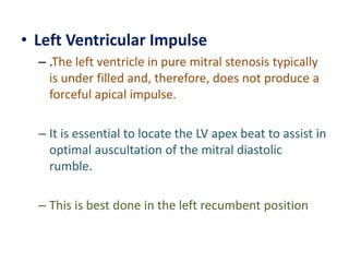 • Left Ventricular Impulse
– .The left ventricle in pure mitral stenosis typically
is under filled and, therefore, does not produce a
forceful apical impulse.
– It is essential to locate the LV apex beat to assist in
optimal auscultation of the mitral diastolic
rumble.
– This is best done in the left recumbent position
 