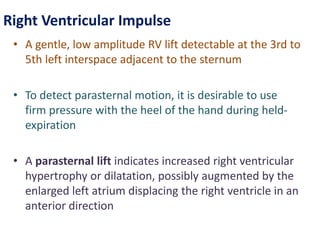 Right Ventricular Impulse
• A gentle, low amplitude RV lift detectable at the 3rd to
5th left interspace adjacent to the sternum
• To detect parasternal motion, it is desirable to use
firm pressure with the heel of the hand during held-
expiration
• A parasternal lift indicates increased right ventricular
hypertrophy or dilatation, possibly augmented by the
enlarged left atrium displacing the right ventricle in an
anterior direction
 
