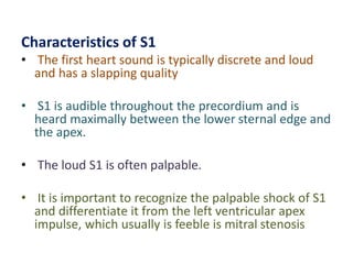 Characteristics of S1
• The first heart sound is typically discrete and loud
and has a slapping quality
• S1 is audible throughout the precordium and is
heard maximally between the lower sternal edge and
the apex.
• The loud S1 is often palpable.
• It is important to recognize the palpable shock of S1
and differentiate it from the left ventricular apex
impulse, which usually is feeble is mitral stenosis
 