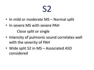 S2
• In mild or moderate MS – Normal split
• In severe MS with severe PAH
Close split or single
• Intensity of pulmonic sound correlates well
with the severity of PAH
• Wide split S2 in MS – Associated ASD
considered
 
