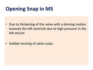 Opening Snap in MS
• Due to thickening of the valve with a doming motion
towards the left ventricle due to high pressure in the
left atrium
• Sudden tensing of valve cusps
 