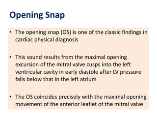 Opening Snap
• The opening snap (OS) is one of the classic findings in
cardiac physical diagnosis
• This sound results from the maximal opening
excursion of the mitral valve cusps into the left
ventricular cavity in early diastole after LV pressure
falls below that in the left atrium
• The OS coincides precisely with the maximal opening
movement of the anterior leaflet of the mitral valve
 
