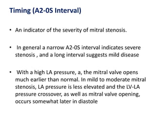 Timing (A2-0S Interval)
• An indicator of the severity of mitral stenosis.
• In general a narrow A2-0S interval indicates severe
stenosis , and a long interval suggests mild disease
• With a high LA pressure, a, the mitral valve opens
much earlier than normal. In mild to moderate mitral
stenosis, LA pressure is less elevated and the LV-LA
pressure crossover, as well as mitral valve opening,
occurs somewhat later in diastole
 