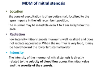 • Location
the zone of auscultation is often quite small, localized to the
apex impulse in the left recumbent position.
The murmur may be inaudible even 1 to 2 cm away from this
area.
• Radiation
low intensity mitral stenosis murmur is well localized and does
not radiate appreciably. When the murmur is very loud, it may
be heard toward the lower left sternal border
• Intensity
The intensity of the murmur of mitral stenosis is directly
related to the velocity of blood flow across the mitral valve
and the severity of the stenosis.
MDM of mitral stenosis
 