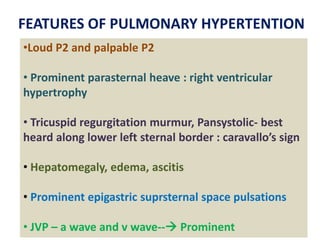 •Loud P2 and palpable P2
• Prominent parasternal heave : right ventricular
hypertrophy
• Tricuspid regurgitation murmur, Pansystolic- best
heard along lower left sternal border : caravallo’s sign
• Hepatomegaly, edema, ascitis
• Prominent epigastric suprsternal space pulsations
• JVP – a wave and v wave-- Prominent
FEATURES OF PULMONARY HYPERTENTION
 