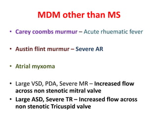 MDM other than MS
• Carey coombs murmur – Acute rhuematic fever
• Austin flint murmur – Severe AR
• Atrial myxoma
• Large VSD, PDA, Severe MR – Increased flow
across non stenotic mitral valve
• Large ASD, Severe TR – Increased flow across
non stenotic Tricuspid valve
 