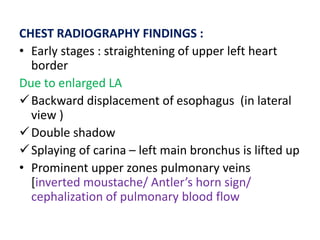 CHEST RADIOGRAPHY FINDINGS :
• Early stages : straightening of upper left heart
border
Due to enlarged LA
Backward displacement of esophagus (in lateral
view )
Double shadow
Splaying of carina – left main bronchus is lifted up
• Prominent upper zones pulmonary veins
[inverted moustache/ Antler’s horn sign/
cephalization of pulmonary blood flow
 