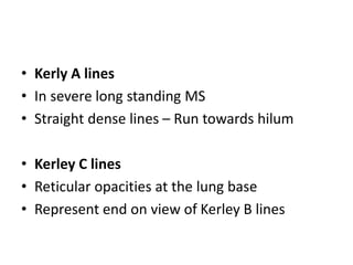 • Kerly A lines
• In severe long standing MS
• Straight dense lines – Run towards hilum
• Kerley C lines
• Reticular opacities at the lung base
• Represent end on view of Kerley B lines
 