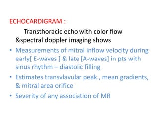 ECHOCARDIGRAM :
Transthoracic echo with color flow
&spectral doppler imaging shows
• Measurements of mitral inflow velocity during
early[ E-waves ] & late [A-waves] in pts with
sinus rhythm – diastolic filling
• Estimates transvlavular peak , mean gradients,
& mitral area orifice
• Severity of any association of MR
 