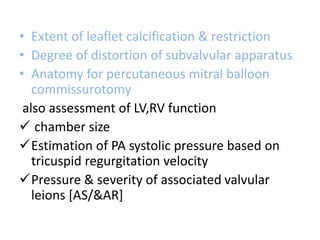 • Extent of leaflet calcification & restriction
• Degree of distortion of subvalvular apparatus
• Anatomy for percutaneous mitral balloon
commissurotomy
also assessment of LV,RV function
 chamber size
Estimation of PA systolic pressure based on
tricuspid regurgitation velocity
Pressure & severity of associated valvular
leions [AS/&AR]
 