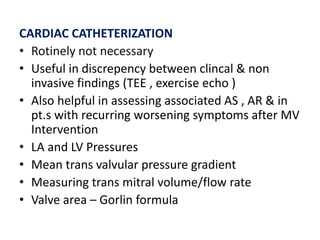 CARDIAC CATHETERIZATION
• Rotinely not necessary
• Useful in discrepency between clincal & non
invasive findings (TEE , exercise echo )
• Also helpful in assessing associated AS , AR & in
pt.s with recurring worsening symptoms after MV
Intervention
• LA and LV Pressures
• Mean trans valvular pressure gradient
• Measuring trans mitral volume/flow rate
• Valve area – Gorlin formula
 
