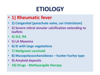 ETIOLOGY
• 1) Rheumatic fever
• 2) Congenital (parachute valve, cor triatriatum)
• 3) Severe mitral annular calcification extending to
leaflets
• 4) SLE, RA
• 5) LA Myxoma
• 6) IE with large vegetations
• 7) Malignant carcinoid
• 8) Mucopolysaccharoidoses – hunter hurley type
• 9) Amyloid deposits
• 10) Drugs - Methysergide therapy
 