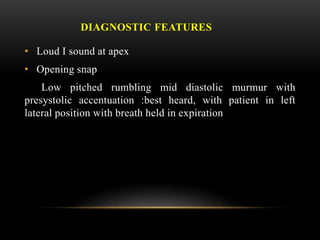 DIAGNOSTIC FEATURES
• Loud I sound at apex
• Opening snap
Low pitched rumbling mid diastolic murmur with
presystolic accentuation :best heard, with patient in left
lateral position with breath held in expiration
 