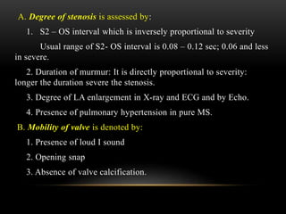 A. Degree of stenosis is assessed by:
1. S2 – OS interval which is inversely proportional to severity
Usual range of S2- OS interval is 0.08 – 0.12 sec; 0.06 and less
in severe.
2. Duration of murmur: It is directly proportional to severity:
longer the duration severe the stenosis.
3. Degree of LA enlargement in X-ray and ECG and by Echo.
4. Presence of pulmonary hypertension in pure MS.
B. Mobility of valve is denoted by:
1. Presence of loud I sound
2. Opening snap
3. Absence of valve calcification.
 