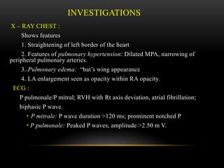 INVESTIGATIONS
X – RAY CHEST :
Shows features
1. Straightening of left border of the heart
2. Features of pulmonary hypertension: Dilated MPA, narrowing of
peripheral pulmonary arteries.
3..Pulmonary edema: “bat’s wing appearance
4. LA enlargement seen as opacity within RA opacity.
ECG :
P pulmonale/P mitral; RVH with Rt axis deviation, atrial fibrillation;
biphasic P wave.
• P mitrale: P wave duration >120 ms; prominent notched P
• P pulmonale: Peaked P waves, amplitude >2.50 m V.
 