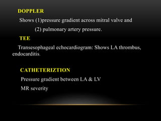 DOPPLER
Shows (1)pressure gradient across mitral valve and
(2) pulmonary artery pressure.
TEE
Transesophageal echocardiogram: Shows LA thrombus,
endocarditis.
CATHETERIZTION
Pressure gradient between LA & LV
MR severity
 