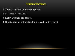 INTERVENTION
1. Timing—mild/moderate symptoms
2. MV area <1 cm2/m2
3. Delay worsens prognosis.
4. If patient is symptomatic despite medical treatment
 
