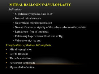 MITRAL BALLOON VALVULOPLASTY
Indications
• Significant symptoms class II-IV
• Isolated mitral stenosis
• No or trivial mitral regurgitation
• No calcification or rigidity of the valve- valve must be mobile
• Left atrium- free of thrombus
• Pulmonary hypertension 50-60 mm of Hg
• Valve area of,<1sq cm.
Complications of Balloon Valvuloplasty
• Mitral regurgitation
• Left to Rt shunt
• Thromboembolism
• Pericardial tamponade
• Myocardial infarction.
 