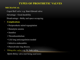 TYPES OF PROSTHETIC VALVES
MECHANICAL
Caged Ball valve: e.g. Starr-Edward valve:
Advantage—Good durability
Disadvantage—Bulky and space occupying.
• Complications
• Periprosthetic mitral regurgitation
• Hemolytic anemia
• Jaundice
• Thromboembolism
• Life long anticoagulation needed
• Infective endocarditis
• Paravalvular ring abscess.
• Tilting disc valve: e.g. St. Jude valve,
Björk-Shiley valve (not being used now)
 