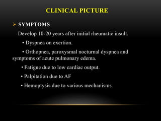 CLINICAL PICTURE
 SYMPTOMS
Develop 10-20 years after initial rheumatic insult.
• Dyspnea on exertion.
• Orthopnea, paroxysmal nocturnal dyspnea and
symptoms of acute pulmonary edema.
• Fatigue due to low cardiac output.
• Palpitation due to AF
• Hemoptysis due to various mechanisms
 