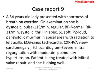 Case report 9
• A 34 years old lady presented with shortness of
breath on exertion. On examination she is
dysnoeic, pulse-115/min, regular, BP-Normal, RR-
31/min, systolic thrill in apex, S1 soft, P2-loud,
pansystolic murmur in apical area with radiation to
left axilla. ECG-sinus tachycardia, CXR-P/A view-
cardiomegaly ; Echocardiogram-Severe mitral
regurgitation with moderate pulmonary
hypertension. Patient being treated with Mitral
valve repair and she is doing well.
8/13/2019
Col. Malek Medical College, Manikganj
drtoufiq19711@yahoo.com
10
Mitral Stenosis
 