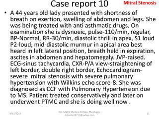 Case report 10
• A 44 years old lady presented with shortness of
breath on exertion, swelling of abdomen and legs. She
was being treated with anti asthmatic drugs. On
examination she is dysnoeic, pulse-110/min, regular,
BP-Normal, RR-30/min, diastolic thrill in apex, S1 loud
P2-loud, mid-diastolic murmur in apical area best
heard in left lateral position, breath held in expiration,
ascites in abdomen and hepatomegaly. JVP-raised.
ECG-sinus tachycardia, CXR-P/A view-straightening of
left border, double right border, Echocardiogram-
severe mitral stenosis with severe pulmonary
hypertension with Wilkins echo score-8. She was
diagnosed as CCF with Pulmonary Hypertension due
to MS. Patient treated conservatively and later on
underwent PTMC and she is doing well now .
8/13/2019
Col. Malek Medical College, Manikganj
drtoufiq19711@yahoo.com
11
Mitral Stenosis
 