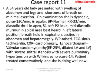 Case report 11
• A 54 years old lady presented with swelling of
abdomen and legs and shortness of breath on
minimal exertion. On examination she is dysnoeic,
pulse-130/min, irregular, BP-Normal, RR-33/min,
diastolic thrill in apex, S1 soft P2-loud, mid-diastolic
murmur in apical area best heard in left lateral
position, breath held in expiration, ascites in
abdomen and hepatomegaly. JVP-raised. ECG-sinus
tachycardia, CXR- cardiomegaly, Echocardiogram-
Valvular cardiomyopathy(EF-25%, dilated LA and LV)
with severe mitral stenosis with severe pulmonary
hypertension with Wilkins echo score-14. Patient
treated conservatively and she is doing well now .
8/13/2019
Col. Malek Medical College, Manikganj
drtoufiq19711@yahoo.com
12
Mitral Stenosis
 