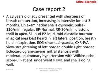 Case report 2
• A 23 years old lady presented with shortness of
breath on exertion, increasing in intensity for last 3
months. On examination she is dysnoeic, pulse-
110/min, regular, BP-Normal, RR-30/min, diastolic
thrill in apex, S1 loud P2-loud, mid-diastolic murmur
in apical area best heard in left lateral position, breath
held in expiration. ECG-sinus tachycardia, CXR-P/A
view-straightening of left border, double right border,
Echocardiogram-severe mitral stenosis with
moderate pulmonary hypertension with Wilkins echo
score-6. Patient underwent PTMC and she is doing
well.
8/13/2019
Col. Malek Medical College, Manikganj
drtoufiq19711@yahoo.com
3
Mitral Stenosis
 