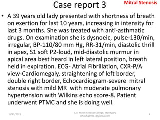 Case report 3
• A 39 years old lady presented with shortness of breath
on exertion for last 10 years, increasing in intensity for
last 3 months. She was treated with anti-asthmatic
drugs. On examination she is dysnoeic, pulse-130/min,
irregular, BP-110/80 mm Hg, RR-31/min, diastolic thrill
in apex, S1 soft P2-loud, mid-diastolic murmur in
apical area best heard in left lateral position, breath
held in expiration. ECG- Atrial Fibrillation, CXR-P/A
view-Cardiomegaly, straightening of left border,
double right border, Echocardiogram-severe mitral
stenosis with mild MR with moderate pulmonary
hypertension with Wilkins echo score-8. Patient
underwent PTMC and she is doing well.
8/13/2019
Col. Malek Medical College, Manikganj
drtoufiq19711@yahoo.com
4
Mitral Stenosis
 