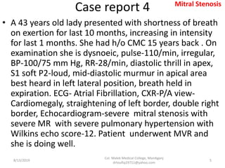 Case report 4
• A 43 years old lady presented with shortness of breath
on exertion for last 10 months, increasing in intensity
for last 1 months. She had h/o CMC 15 years back . On
examination she is dysnoeic, pulse-110/min, irregular,
BP-100/75 mm Hg, RR-28/min, diastolic thrill in apex,
S1 soft P2-loud, mid-diastolic murmur in apical area
best heard in left lateral position, breath held in
expiration. ECG- Atrial Fibrillation, CXR-P/A view-
Cardiomegaly, straightening of left border, double right
border, Echocardiogram-severe mitral stenosis with
severe MR with severe pulmonary hypertension with
Wilkins echo score-12. Patient underwent MVR and
she is doing well.
8/13/2019
Col. Malek Medical College, Manikganj
drtoufiq19711@yahoo.com
5
Mitral Stenosis
 
