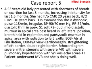 Case report 5
• A 53 years old lady presented with shortness of breath
on exertion for last 8 months, increasing in intensity for
last 1.5 months. She had h/o CMC 20 years back, H/O
PTMC 10 years back . On examination she is dysnoeic,
pulse-118/min, irregular, BP-90/70 mm Hg, RR-32/min,
diastolic thrill in apex, S1 soft P2-loud, mid-diastolic
murmur in apical area best heard in left lateral position,
breath held in expiration and pansystolic murmur in
apical area with radiation to left axilla. ECG- Atrial
Fibrillation, CXR-P/A view-Cardiomegaly, straightening
of left border, double right border, Echocardiogram-
severe mitral stenosis with severe MR with severe
pulmonary hypertension with Wilkins echo score-13.
Patient underwent MVR and she is doing well.
8/13/2019
Col. Malek Medical College, Manikganj
drtoufiq19711@yahoo.com
6
Mitral Stenosis
 