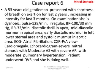 Case report 6
• A 53 years old gentleman presented with shortness
of breath on exertion for last 2 years , increasing in
intensity for last 3 months. On examination she is
dysnoeic, pulse-128/min, irregular, BP-100/30 mm
Hg, RR-32/min, diastolic thrill in apex, mid-diastolic
murmur in apical area, early diastolic murmur in left
lower sternal area and systolic murmur in aortic
area. ECG- Atrial Fibrillation, CXR-P/A view-
Cardiomegaly, Echocardiogram-severe mitral
stenosis with Moderate AS with severe AR with
moderate pulmonary hypertension. Patient
underwent DVR and she is doing well.
8/13/2019
Col. Malek Medical College, Manikganj
drtoufiq19711@yahoo.com
7
Mitral Stenosis
 