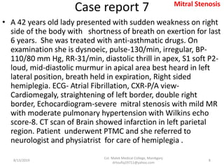 Case report 7
• A 42 years old lady presented with sudden weakness on right
side of the body with shortness of breath on exertion for last
6 years. She was treated with anti-asthmatic drugs. On
examination she is dysnoeic, pulse-130/min, irregular, BP-
110/80 mm Hg, RR-31/min, diastolic thrill in apex, S1 soft P2-
loud, mid-diastolic murmur in apical area best heard in left
lateral position, breath held in expiration, Right sided
hemiplegia. ECG- Atrial Fibrillation, CXR-P/A view-
Cardiomegaly, straightening of left border, double right
border, Echocardiogram-severe mitral stenosis with mild MR
with moderate pulmonary hypertension with Wilkins echo
score-8. CT scan of Brain showed infarction in left parietal
region. Patient underwent PTMC and she referred to
neurologist and physiatrist for care of hemiplegia .
8/13/2019
Col. Malek Medical College, Manikganj
drtoufiq19711@yahoo.com
8
Mitral Stenosis
 