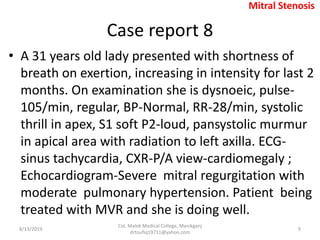Case report 8
• A 31 years old lady presented with shortness of
breath on exertion, increasing in intensity for last 2
months. On examination she is dysnoeic, pulse-
105/min, regular, BP-Normal, RR-28/min, systolic
thrill in apex, S1 soft P2-loud, pansystolic murmur
in apical area with radiation to left axilla. ECG-
sinus tachycardia, CXR-P/A view-cardiomegaly ;
Echocardiogram-Severe mitral regurgitation with
moderate pulmonary hypertension. Patient being
treated with MVR and she is doing well.
8/13/2019
Col. Malek Medical College, Manikganj
drtoufiq19711@yahoo.com
9
Mitral Stenosis
 