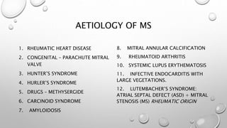 AETIOLOGY OF MS
1. RHEUMATIC HEART DISEASE
2. CONGENITAL – PARACHUTE MITRAL
VALVE
3. HUNTER’S SYNDROME
4. HURLER’S SYNDROME
5. DRUGS – METHYSERGIDE
6. CARCINOID SYNDROME
7. AMYLOIDOSIS
8. MITRAL ANNULAR CALCIFICATION
9. RHEUMATOID ARTHRITIS
10. SYSTEMIC LUPUS ERYTHEMATOSIS
11. INFECTIVE ENDOCARDITIS WITH
LARGE VEGETATIONS.
12. LUTEMBACHER’S SYNDROME:
ATRIAL SEPTAL DEFECT (ASD) + MITRAL
STENOSIS (MS) RHEUMATIC ORIGIN
 