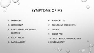 SYMPTOMS OF MS
1. DYSPNOEA
2. ORTHOPNEA
3. PAROXYSMAL NOCTURNAL
DYSPNEA
4. PALPITATION
5. FATIGUABILITY
6. HAEMOPTYSIS
7. RECURRENT BRONCHITIS
8. COUGH
9. CHEST PAIN
10. RIGHT HYPOCHONDRIAL PAIN
(HEPATOMEGALY)
 