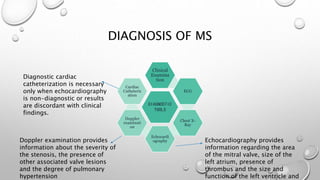 DIAGNOSIS OF MS
DIAGNOSTIC
TOOLS
Clinical
Examina
tion
ECG
Chest X-
Ray
Echocardi
ography
Doppler
examinati
on
Cardiac
Catheteriz
ation
Echocardiography provides
information regarding the area
of the mitral valve, size of the
left atrium, presence of
thrombus and the size and
function of the left ventricle and
Doppler examination provides
information about the severity of
the stenosis, the presence of
other associated valve lesions
and the degree of pulmonary
hypertension
Diagnostic cardiac
catheterization is necessary
only when echocardiography
is non-diagnostic or results
are discordant with clinical
findings.
 