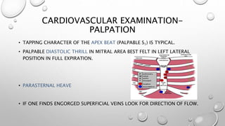 CARDIOVASCULAR EXAMINATION-
PALPATION
• TAPPING CHARACTER OF THE APEX BEAT (PALPABLE S1) IS TYPICAL.
• PALPABLE DIASTOLIC THRILL IN MITRAL AREA BEST FELT IN LEFT LATERAL
POSITION IN FULL EXPIRATION.
• PARASTERNAL HEAVE
• IF ONE FINDS ENGORGED SUPERFICIAL VEINS LOOK FOR DIRECTION OF FLOW.
 