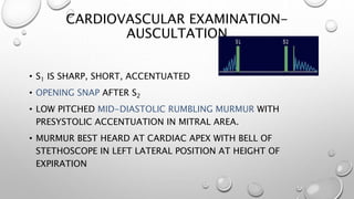 CARDIOVASCULAR EXAMINATION-
AUSCULTATION
• S1 IS SHARP, SHORT, ACCENTUATED
• OPENING SNAP AFTER S2
• LOW PITCHED MID-DIASTOLIC RUMBLING MURMUR WITH
PRESYSTOLIC ACCENTUATION IN MITRAL AREA.
• MURMUR BEST HEARD AT CARDIAC APEX WITH BELL OF
STETHOSCOPE IN LEFT LATERAL POSITION AT HEIGHT OF
EXPIRATION
 